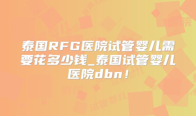 泰国RFG医院试管婴儿需要花多少钱_泰国试管婴儿医院dbn!
