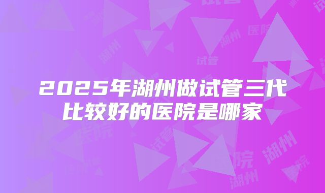 2025年湖州做试管三代比较好的医院是哪家