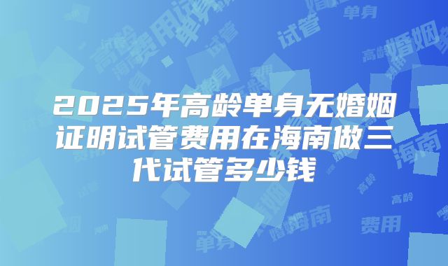 2025年高龄单身无婚姻证明试管费用在海南做三代试管多少钱