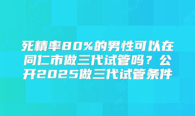 死精率80%的男性可以在同仁市做三代试管吗？公开2025做三代试管条件