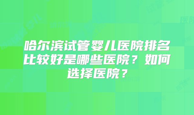 哈尔滨试管婴儿医院排名比较好是哪些医院？如何选择医院？