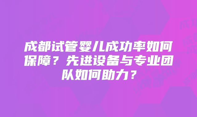 成都试管婴儿成功率如何保障？先进设备与专业团队如何助力？