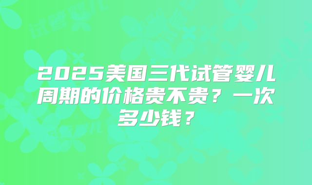 2025美国三代试管婴儿周期的价格贵不贵?一次多少钱?