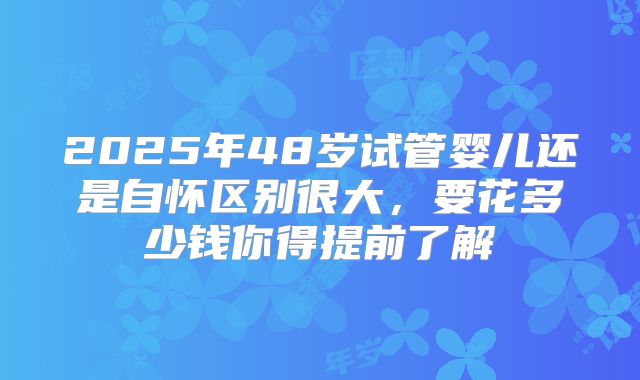 2025年48岁试管婴儿还是自怀区别很大，要花多少钱你得提前了解