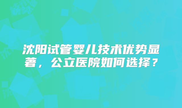 沈阳试管婴儿技术优势显著，公立医院如何选择？