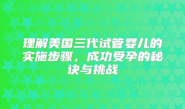 理解美国三代试管婴儿的实施步骤，成功受孕的秘诀与挑战