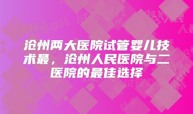 沧州两大医院试管婴儿技术最，沧州人民医院与二医院的最佳选择