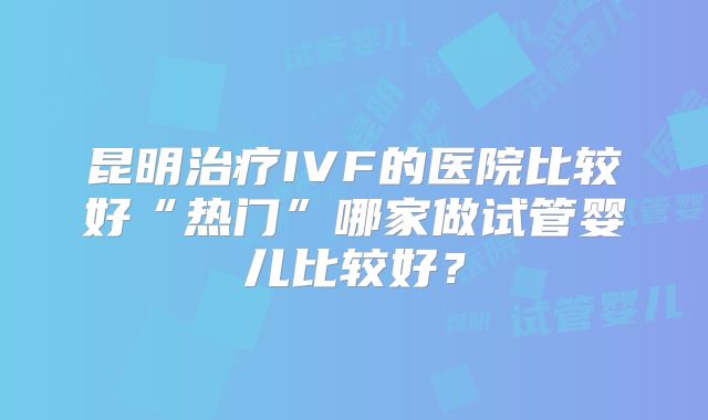 昆明治疗IVF的医院比较好“热门”哪家做试管婴儿比较好？