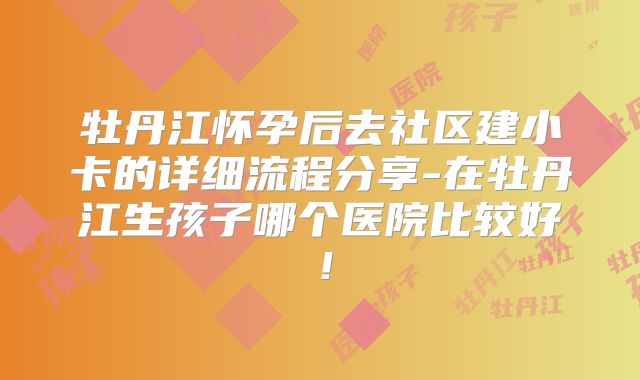 牡丹江怀孕后去社区建小卡的详细流程分享-在牡丹江生孩子哪个医院比较好！