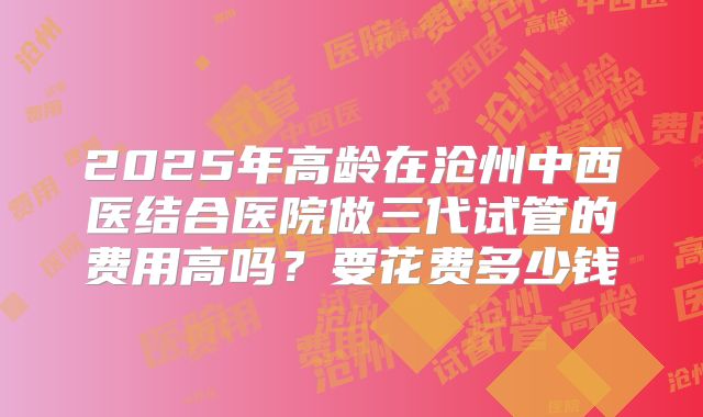 2025年高龄在沧州中西医结合医院做三代试管的费用高吗?要花费多少钱