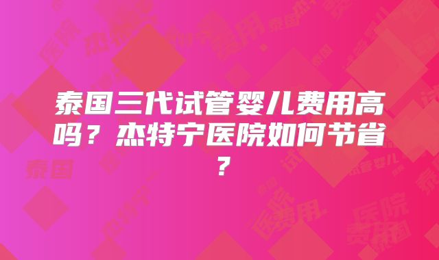 泰国三代试管婴儿费用高吗？杰特宁医院如何节省？
