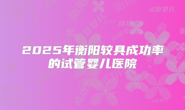 2025年衡阳较具成功率的试管婴儿医院