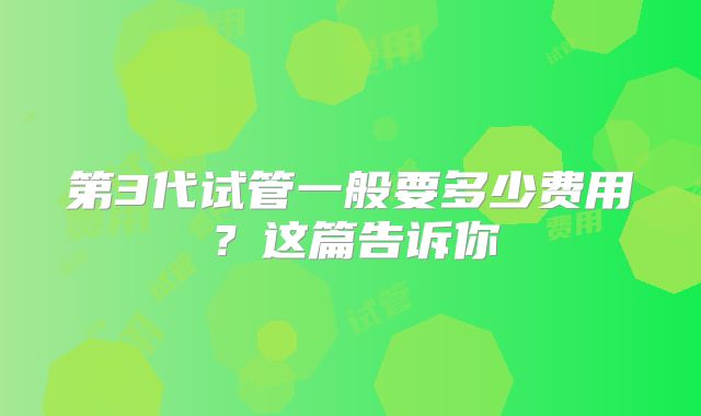 第3代试管一般要多少费用?这篇告诉你
