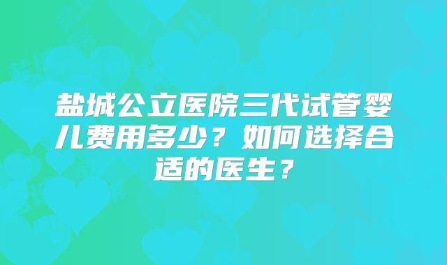 盐城公立医院三代试管婴儿费用多少？如何选择合适的医生？