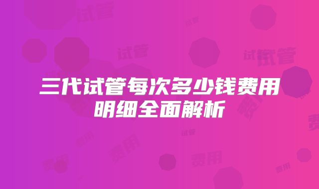三代试管每次多少钱费用明细全面解析