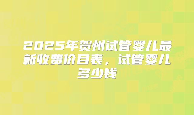 2025年贺州试管婴儿最新收费价目表，试管婴儿多少钱