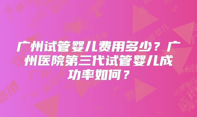 广州试管婴儿费用多少？广州医院第三代试管婴儿成功率如何？