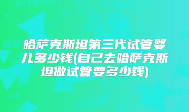 哈萨克斯坦第三代试管婴儿多少钱(自己去哈萨克斯坦做试管要多少钱)