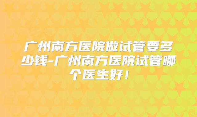 广州南方医院做试管要多少钱-广州南方医院试管哪个医生好！