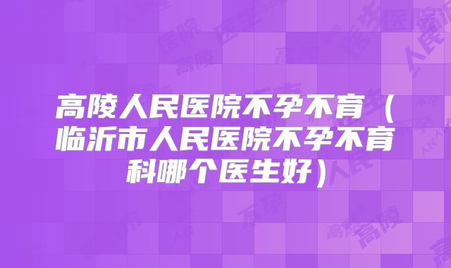 高陵人民医院不孕不育(临沂市人民医院不孕不育科哪个医生好)