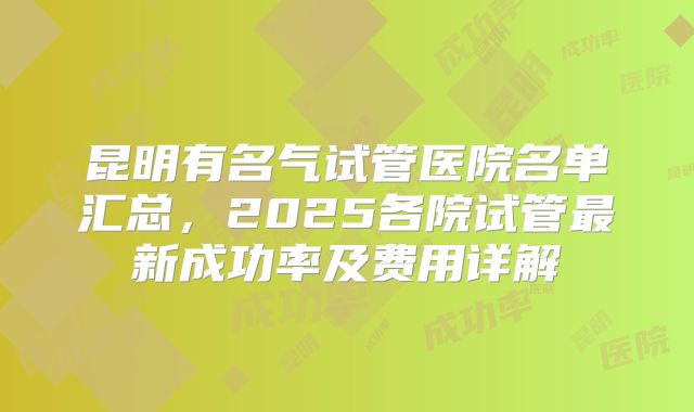 昆明有名气试管医院名单汇总,2025各院试管最新成功率及费用详解