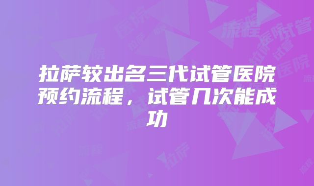 拉萨较出名三代试管医院预约流程，试管几次能成功