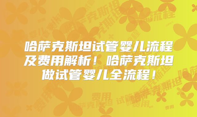 哈萨克斯坦试管婴儿流程及费用解析！哈萨克斯坦做试管婴儿全流程！
