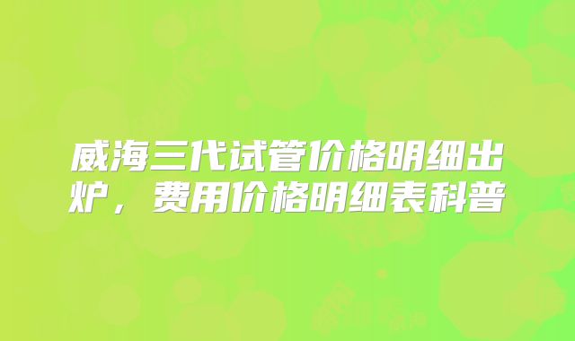 威海三代试管价格明细出炉，费用价格明细表科普