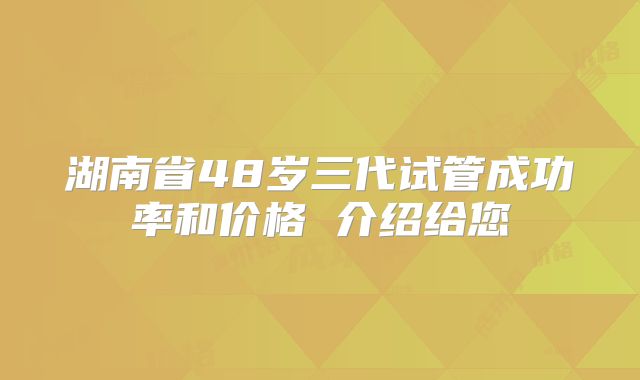 湖南省48岁三代试管成功率和价格 介绍给您