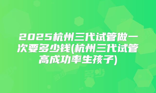 2025杭州三代试管做一次要多少钱(杭州三代试管高成功率生孩子)