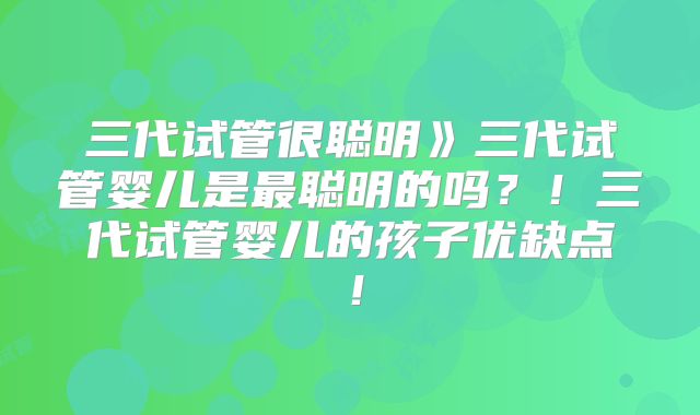 三代试管很聪明》三代试管婴儿是最聪明的吗？！三代试管婴儿的孩子优缺点！