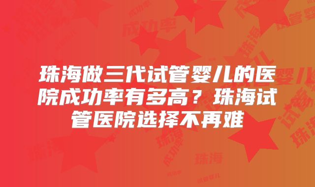 珠海做三代试管婴儿的医院成功率有多高？珠海试管医院选择不再难