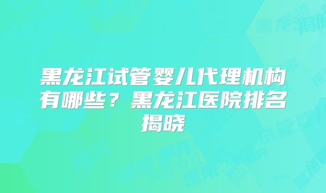 黑龙江试管婴儿代理机构有哪些？黑龙江医院排名揭晓