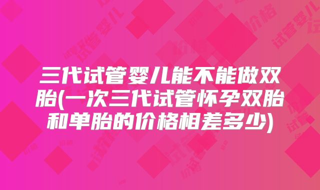 三代试管婴儿能不能做双胎(一次三代试管怀孕双胎和单胎的价格相差多少)