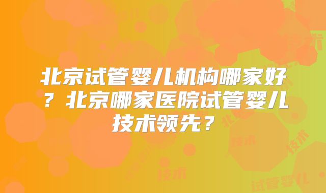 北京试管婴儿机构哪家好？北京哪家医院试管婴儿技术领先？