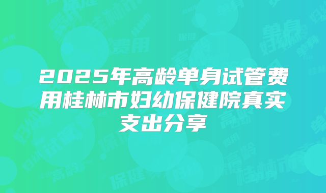 2025年高龄单身试管费用桂林市妇幼保健院真实支出分享
