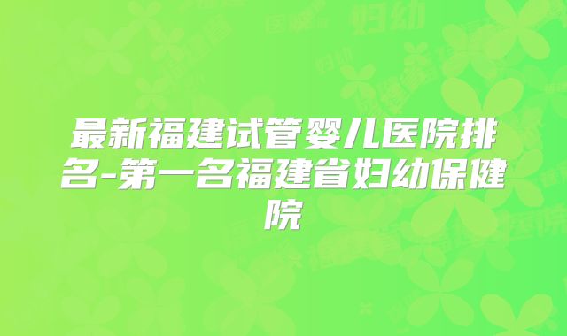 最新福建试管婴儿医院排名-第一名福建省妇幼保健院