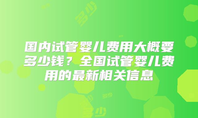 国内试管婴儿费用大概要多少钱？全国试管婴儿费用的最新相关信息