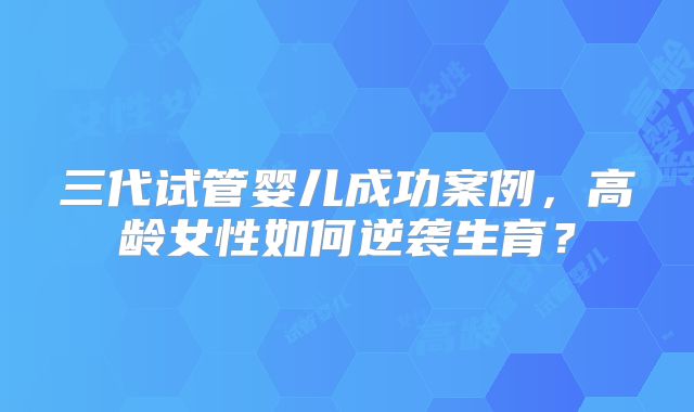 三代试管婴儿成功案例，高龄女性如何逆袭生育？