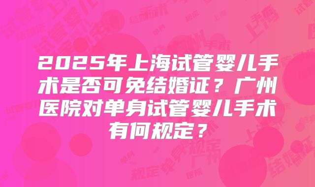 2025年上海试管婴儿手术是否可免结婚证？广州医院对单身试管婴儿手术有何规定？