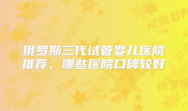 俄罗斯三代试管婴儿医院推荐，哪些医院口碑较好