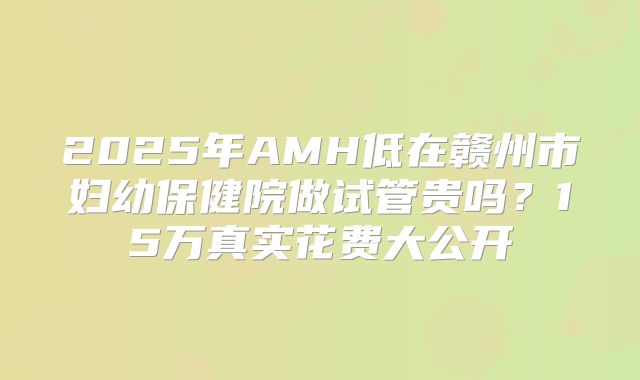 2025年AMH低在赣州市妇幼保健院做试管贵吗？15万真实花费大公开