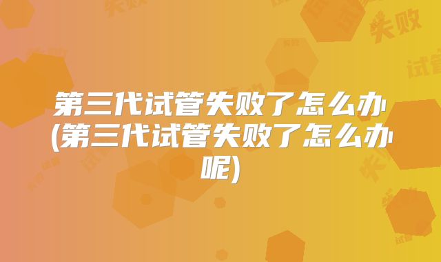 第三代试管失败了怎么办(第三代试管失败了怎么办呢)