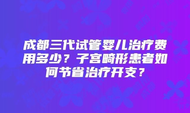 成都三代试管婴儿治疗费用多少?子宫畸形患者如何节省治疗开支?