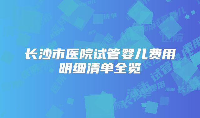 长沙市医院试管婴儿费用明细清单全览