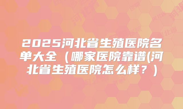 2025河北省生殖医院名单大全（哪家医院靠谱(河北省生殖医院怎么样？)