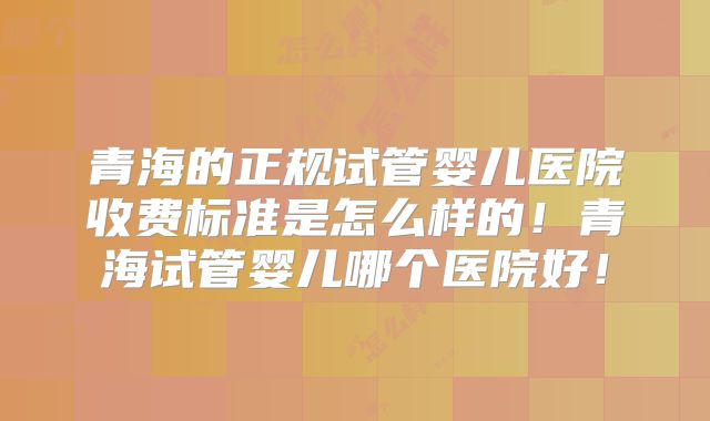 青海的正规试管婴儿医院收费标准是怎么样的！青海试管婴儿哪个医院好！
