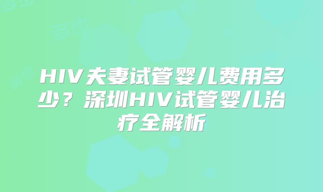 HIV夫妻试管婴儿费用多少？深圳HIV试管婴儿治疗全解析