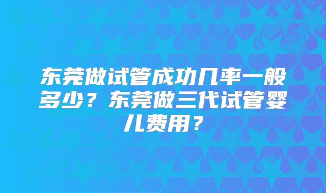 东莞做试管成功几率一般多少？东莞做三代试管婴儿费用？