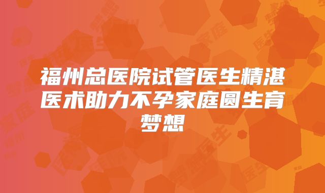 福州总医院试管医生精湛医术助力不孕家庭圆生育梦想
